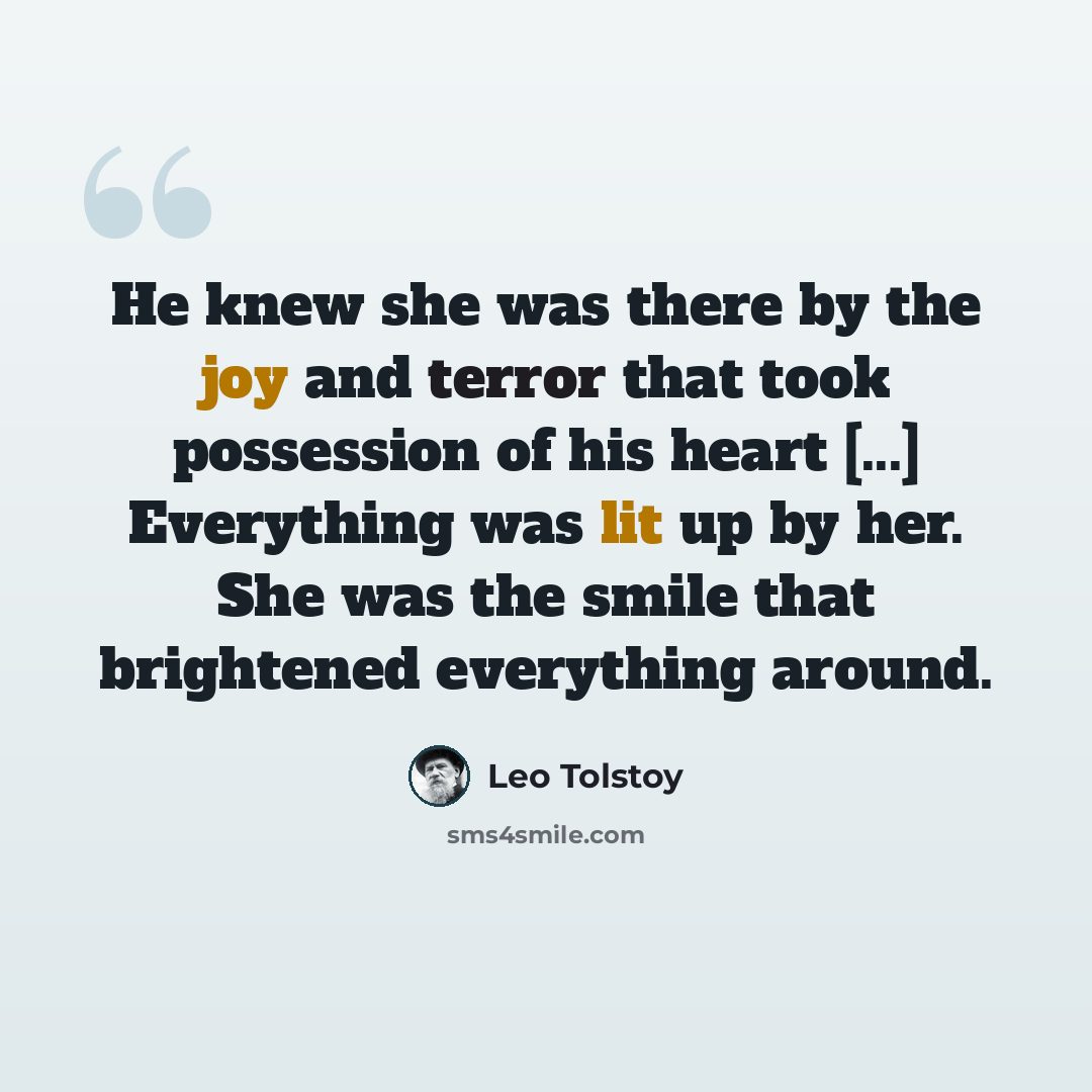“He knew she was there by the joy and terror that took possession of his heart [...] Everything was lit up by her. She was the smile that brightened everything around.” quote by Leo Tolstoy