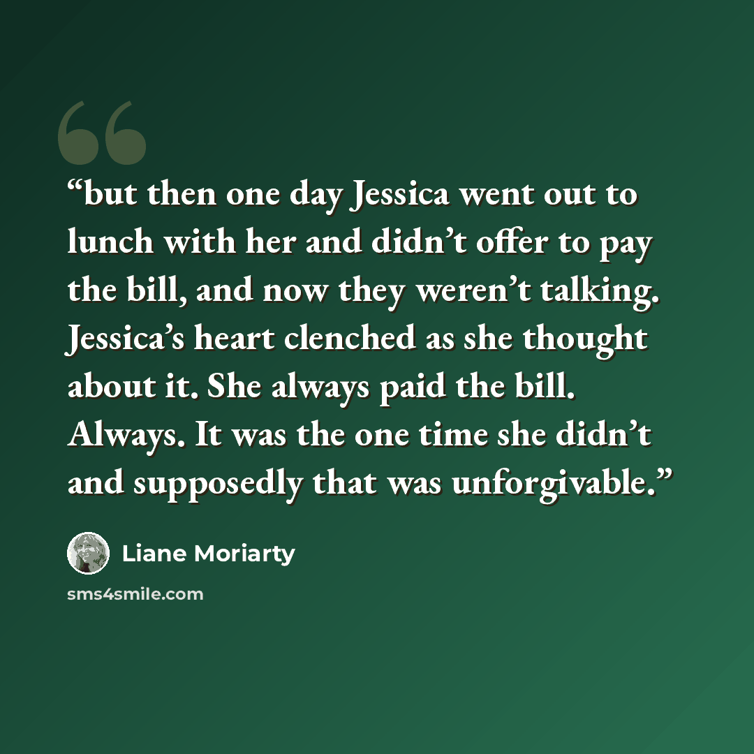 “but then one day Jessica went out to lunch with her and didn’t offer to pay the bill, and now they weren’t talking. Jessica’s heart clenched as she thought about it. She always paid the bill. Always. It was the one time she didn’t and supposedly that was unforgivable.” quote by Liane Moriarty