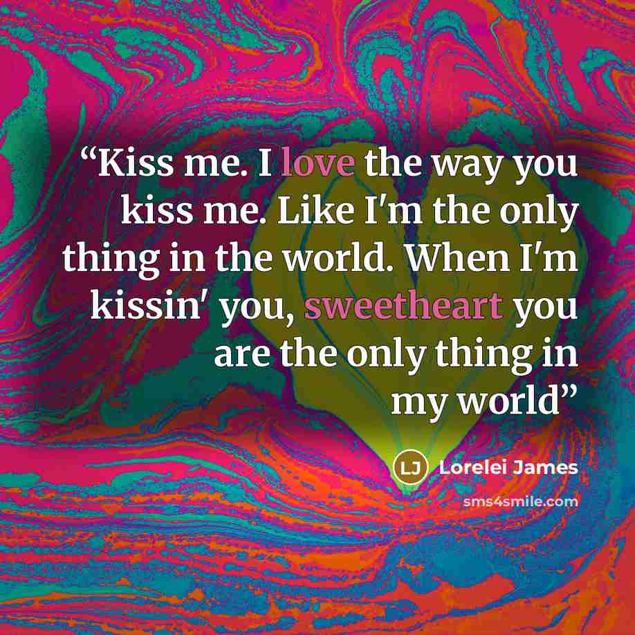 “Kiss me. I love the way you kiss me. Like I'm the only thing in the world. When I'm kissin' you, sweetheart you are the only thing in my world” quote by Lorelei James