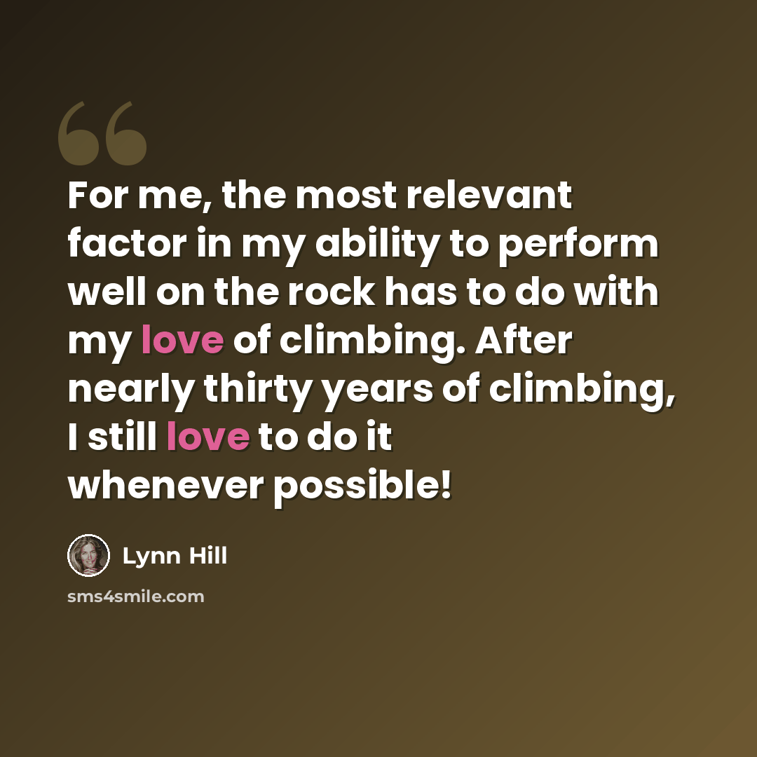 “For me, the most relevant factor in my ability to perform well on the rock has to do with my love of climbing. After nearly thirty years of climbing, I still love to do it whenever possible!” quote by Lynn Hill