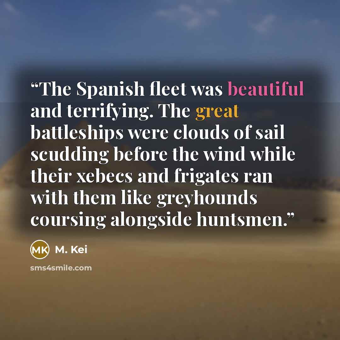 “The Spanish fleet was beautiful and terrifying. The great battleships were clouds of sail scudding before the wind while their xebecs and frigates ran with them like greyhounds coursing alongside huntsmen.” quote by M. Kei