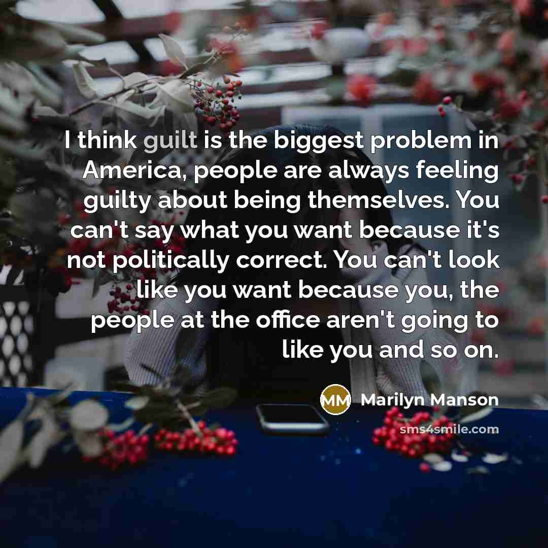 “I think guilt is the biggest problem in America, people are always feeling guilty about being themselves. You can't say what you want because it's not politically correct. You can't look like you want because you, the people at the office aren't going to like you and so on.” quote by Marilyn Manson