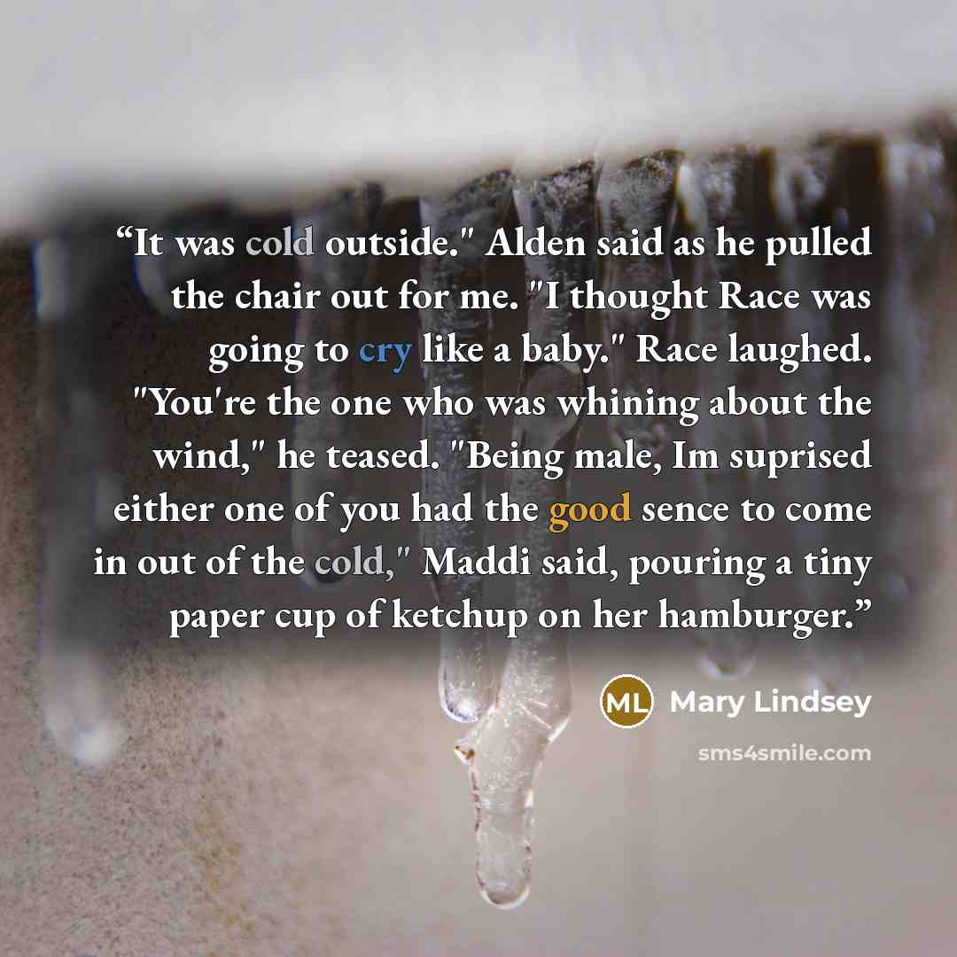 “It was cold outside." Alden said as he pulled the chair out for me. "I thought Race was going to cry like a baby." Race laughed. "You're the one who was whining about the wind," he teased. "Being male, Im suprised either one of you had the good sence to come in out of the cold," Maddi said…” quote by Mary Lindsey