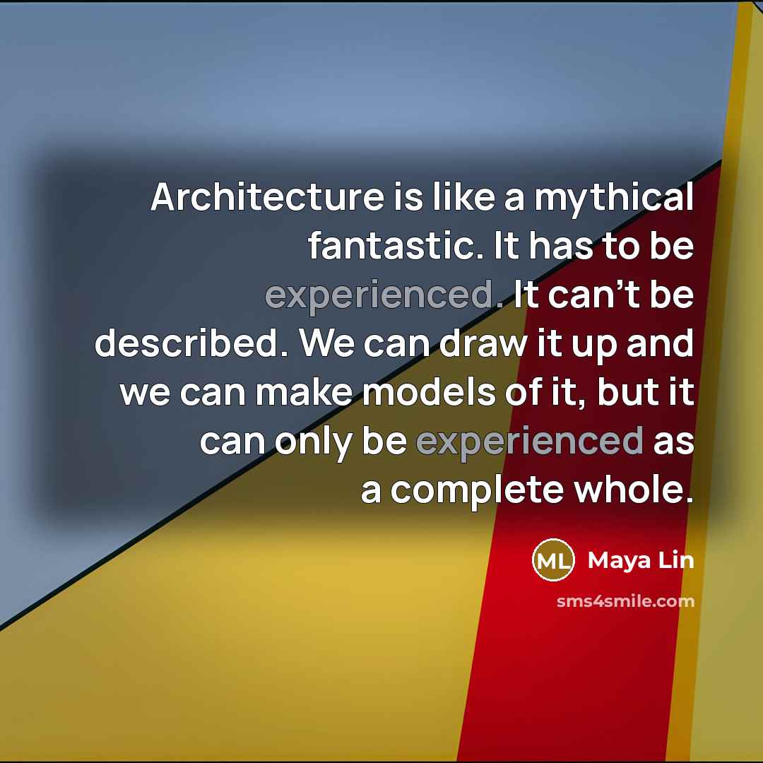 “Architecture is like a mythical fantastic. It has to be experienced. It can't be described. We can draw it up and we can make models of it, but it can only be experienced as a complete whole.” quote by Maya Lin
