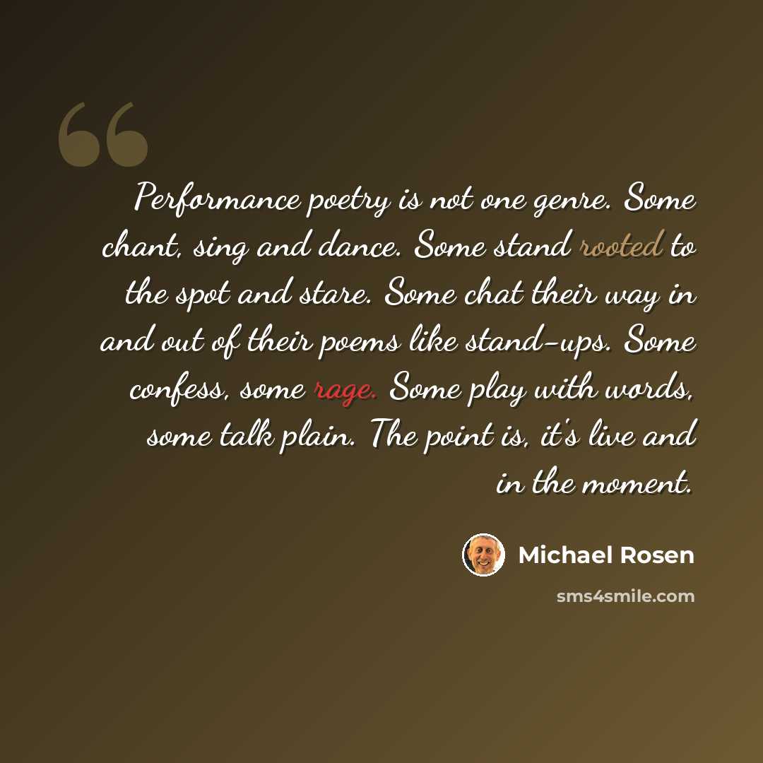 “Performance poetry is not one genre. Some chant, sing and dance. Some stand rooted to the spot and stare. Some chat their way in and out of their poems like stand-ups. Some confess, some rage. Some play with words, some talk plain. The point is, it's live and in the moment.” quote by Michael Rosen