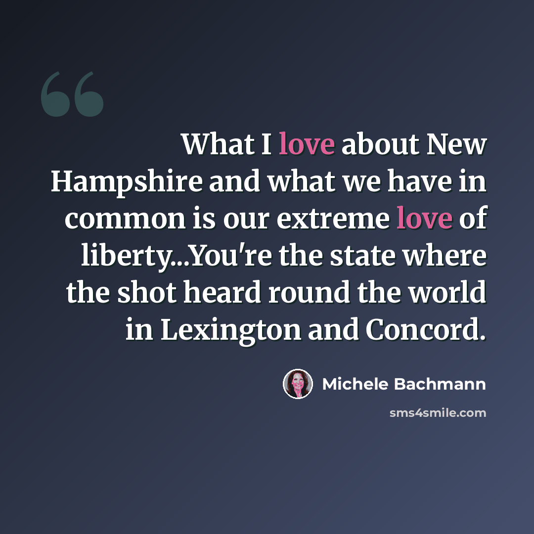 “What I love about New Hampshire and what we have in common is our extreme love of liberty...You're the state where the shot heard round the world in Lexington and Concord.” quote by Michele Bachmann