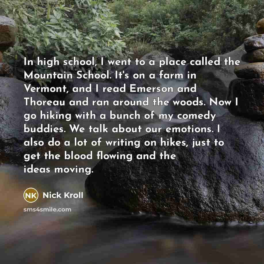“In high school, I went to a place called the Mountain School. It's on a farm in Vermont, and I read Emerson and Thoreau and ran around the woods. Now I go hiking with a bunch of my comedy buddies. We talk about our emotions. I also do a lot of writing on hikes, just to get the blood flowing and…” quote by Nick Kroll