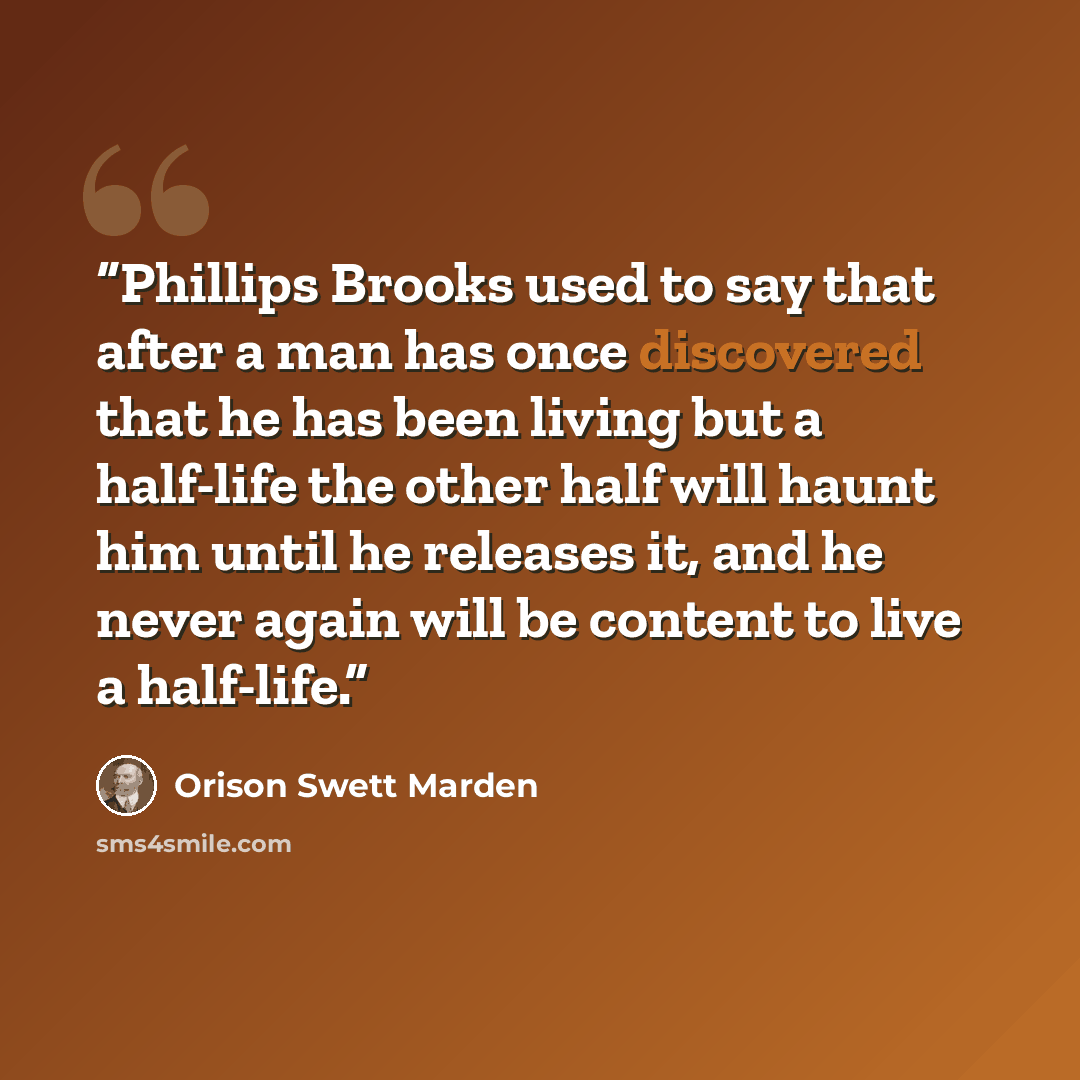 “Phillips Brooks used to say that after a man has once discovered that he has been living but a half-life the other half will haunt him until he releases it, and he never again will be content to live a half-life.” quote by Orison Swett Marden