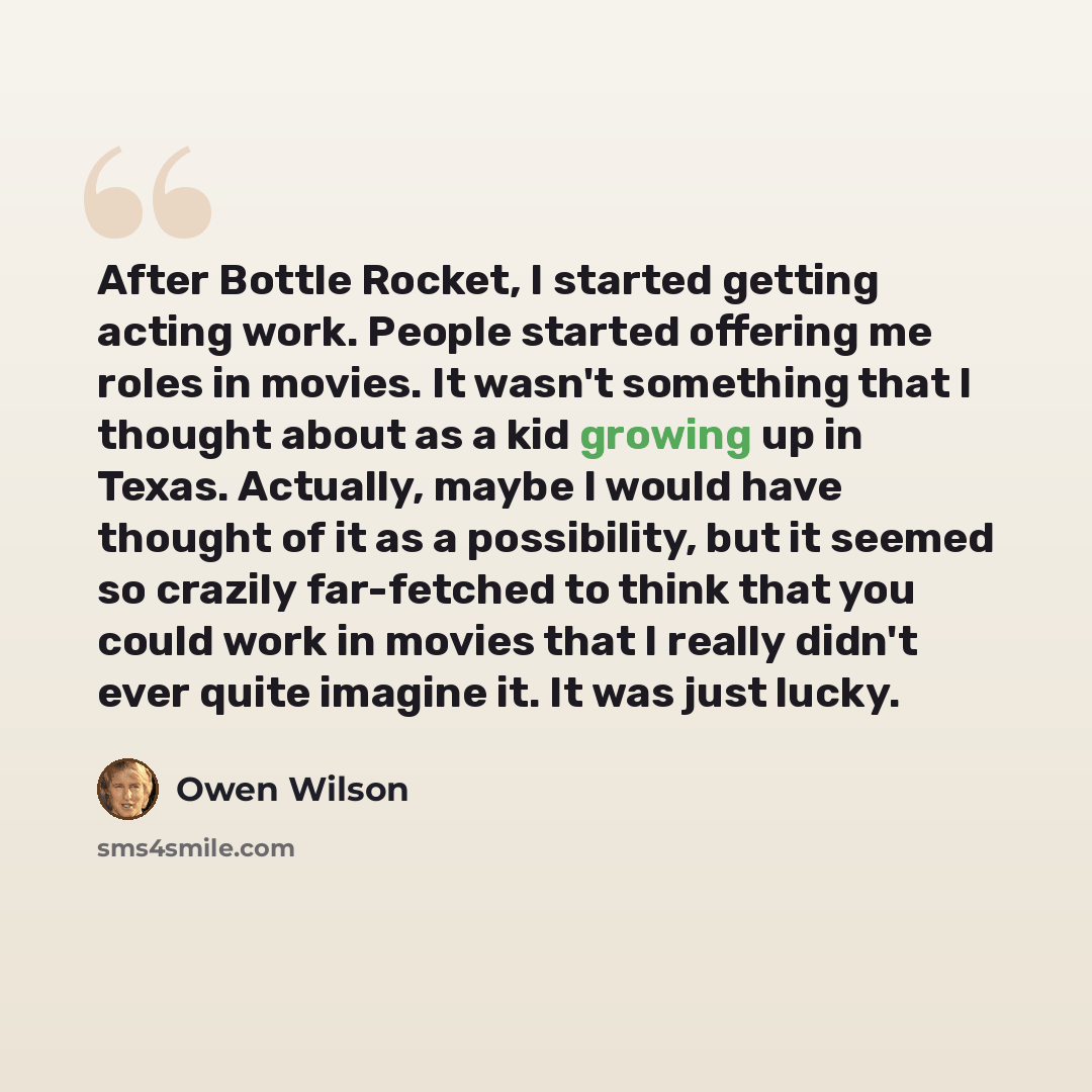 “After Bottle Rocket, I started getting acting work. People started offering me roles in movies. It wasn't something that I thought about as a kid growing up in Texas. Actually, maybe I would have thought of it as a possibility, but it seemed so crazily far-fetched to think that you could work in…” quote by Owen Wilson