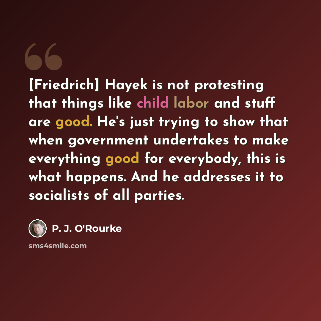 “[Friedrich] Hayek is not protesting that things like child labor and stuff are good. He's just trying to show that when government undertakes to make everything good for everybody, this is what happens. And he addresses it to socialists of all parties.” quote by P. J. O'Rourke
