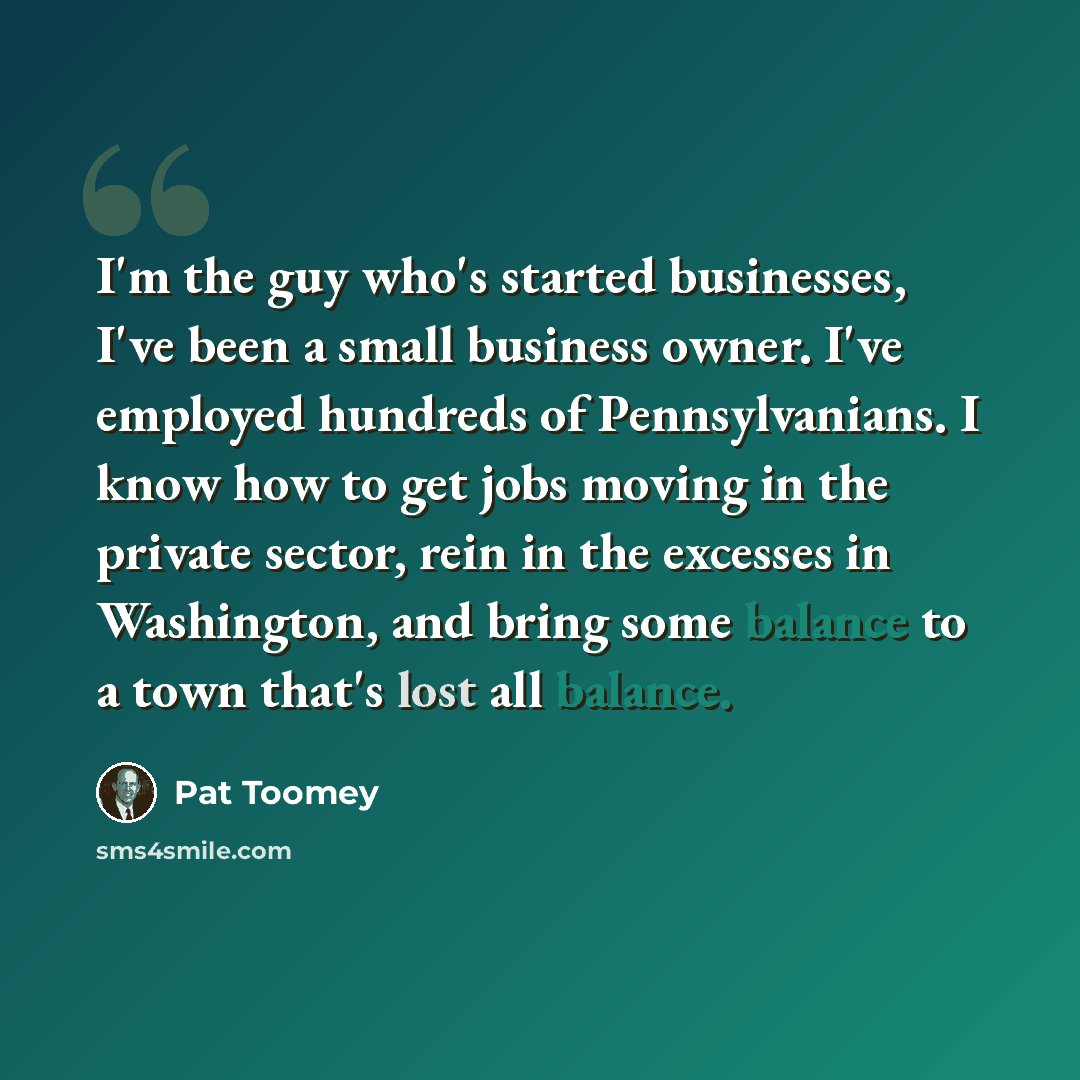 “I'm the guy who's started businesses, I've been a small business owner. I've employed hundreds of Pennsylvanians. I know how to get jobs moving in the private sector, rein in the excesses in Washington, and bring some balance to a town that's lost all balance.” quote by Pat Toomey
