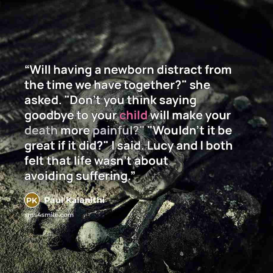 “Will having a newborn distract from the time we have together?" she asked. "Don't you think saying goodbye to your child will make your death more painful?" "Wouldn't it be great if it did?" I said. Lucy and I both felt that life wasn't about avoiding suffering.” quote by Paul Kalanithi