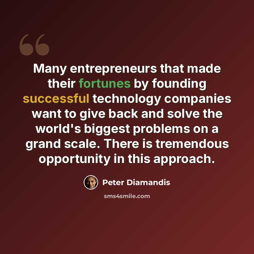“Many entrepreneurs that made their fortunes by founding successful technology companies want to give back and solve the world's biggest problems on a grand scale. There is tremendous opportunity in this approach.” quote by Peter Diamandis