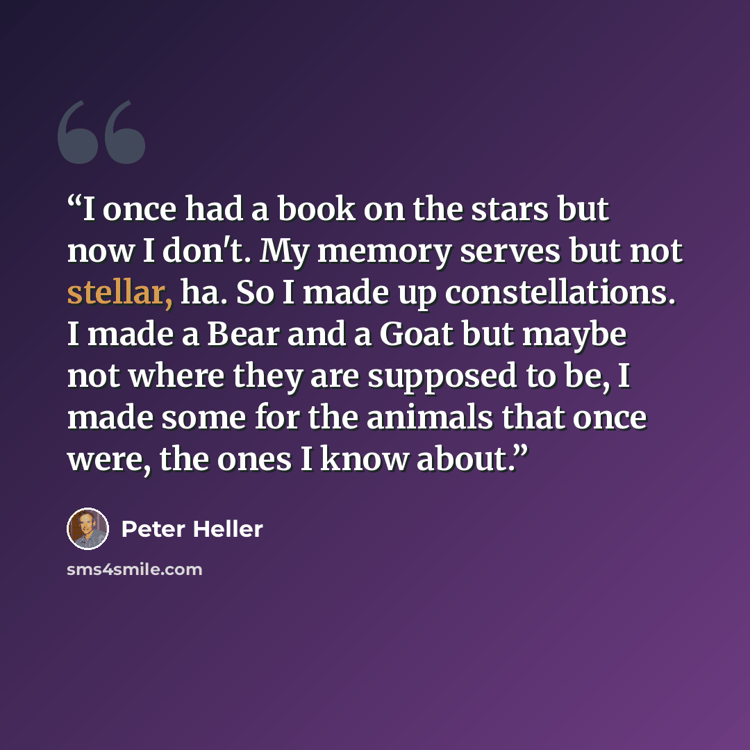 “I once had a book on the stars but now I don't. My memory serves but not stellar, ha. So I made up constellations. I made a Bear and a Goat but maybe not where they are supposed to be, I made some for the animals that once were, the ones I know about.” quote by Peter Heller