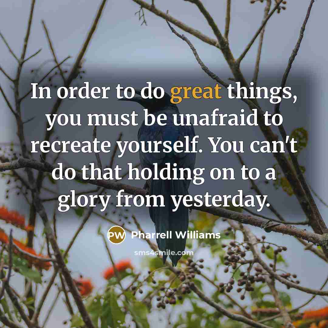 “In order to do great things, you must be unafraid to recreate yourself. You can't do that holding on to a glory from yesterday.” quote by Pharrell Williams