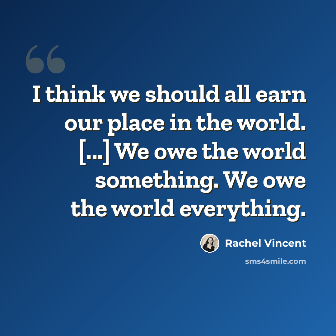“I think we should all earn our place in the world. [...] We owe the world something. We owe the world everything.” quote by Rachel Vincent