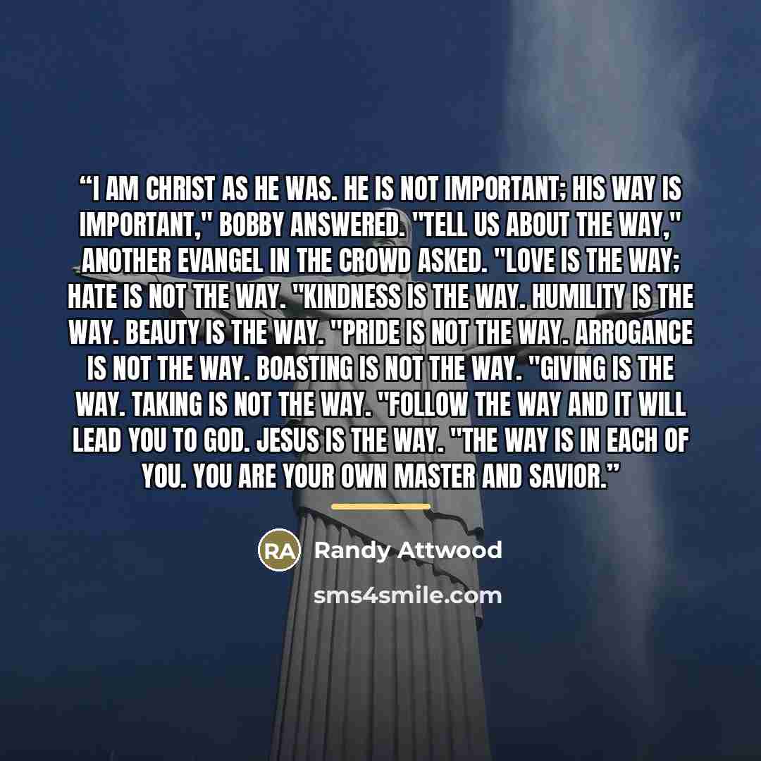“I am Christ as he was. He is not important; his way is important," Bobby answered. "Tell us about the way," another Evangel in the crowd asked. "Love is the way; hate is not the way. "Kindness is the way. Humility is the way. Beauty is the way. "Pride is not the way. Arrogance is not the way…” quote by Randy Attwood