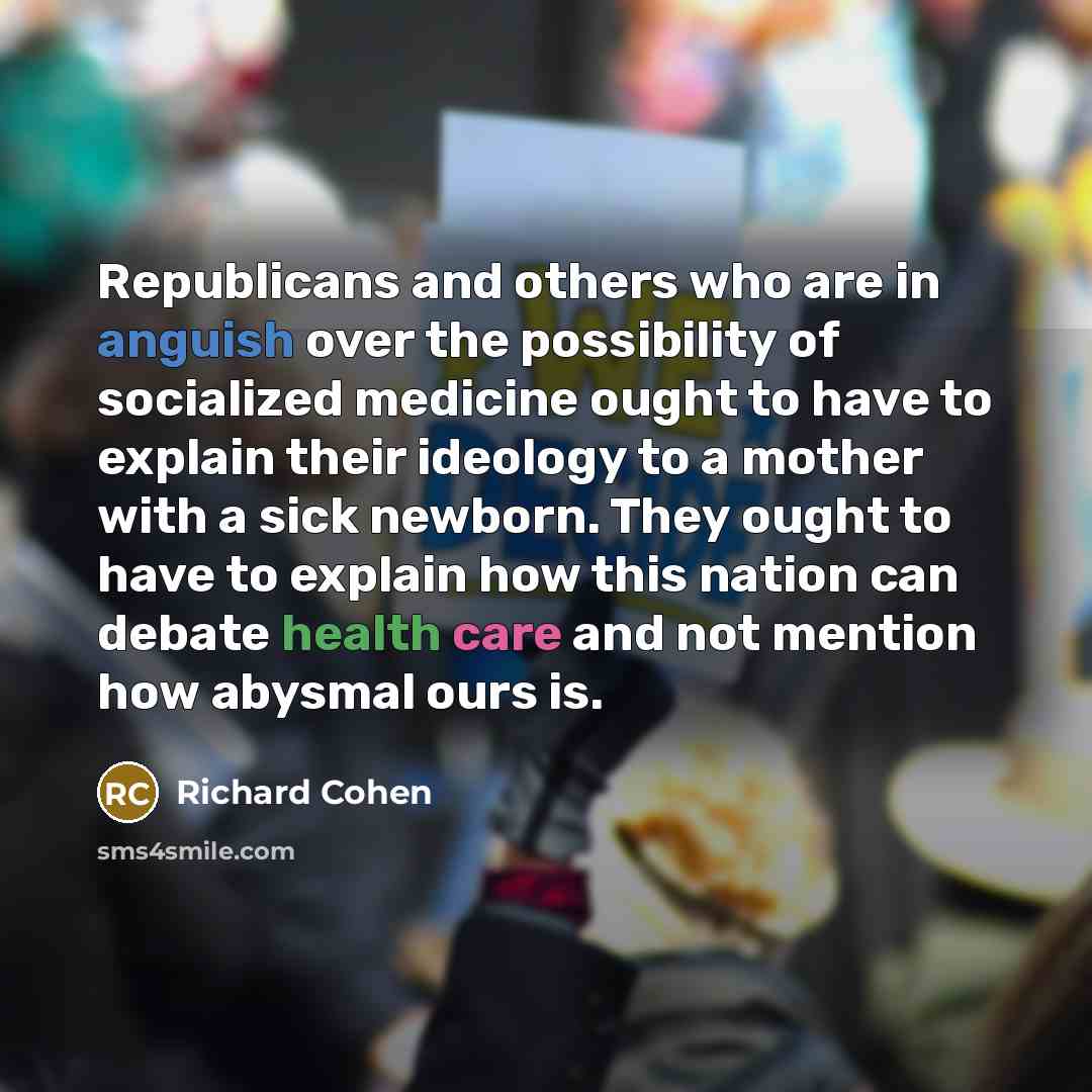 “Republicans and others who are in anguish over the possibility of socialized medicine ought to have to explain their ideology to a mother with a sick newborn. They ought to have to explain how this nation can debate health care and not mention how abysmal ours is.” quote by Richard Cohen