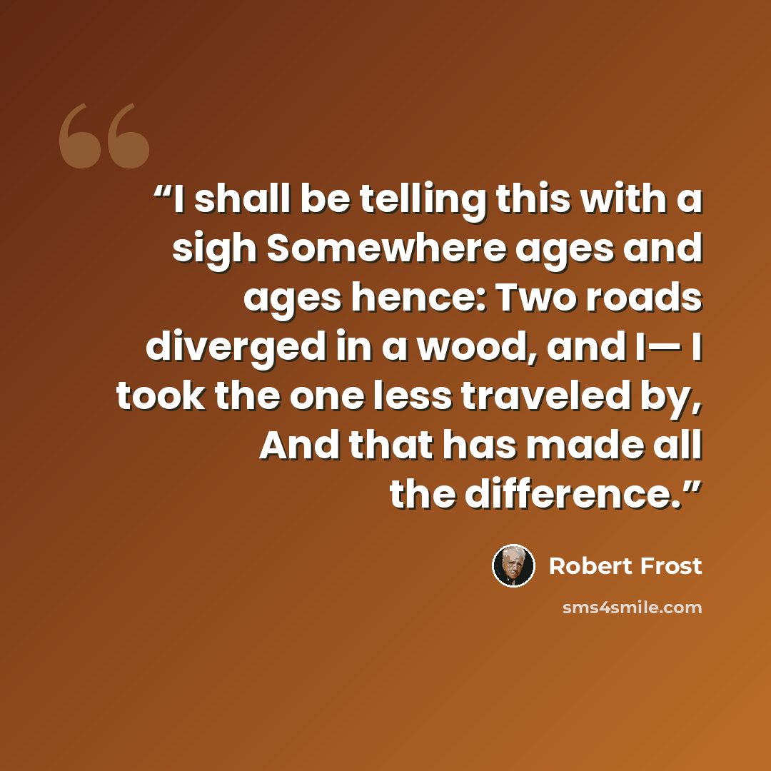 “I shall be telling this with a sigh Somewhere ages and ages hence: Two roads diverged in a wood, and I— I took the one less traveled by, And that has made all the difference.” quote by Robert Frost
