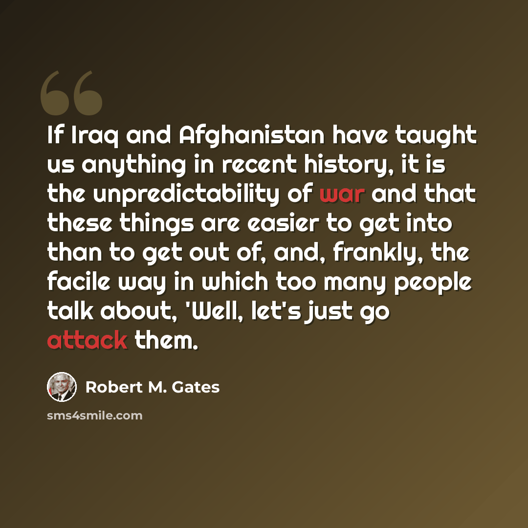 “If Iraq and Afghanistan have taught us anything in recent history, it is the unpredictability of war and that these things are easier to get into than to get out of, and, frankly, the facile way in which too many people talk about, 'Well, let's just go attack them.” quote by Robert M. Gates