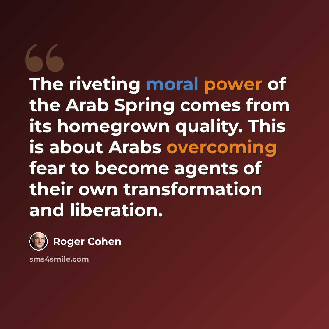 “The riveting moral power of the Arab Spring comes from its homegrown quality. This is about Arabs overcoming fear to become agents of their own transformation and liberation.” quote by Roger Cohen