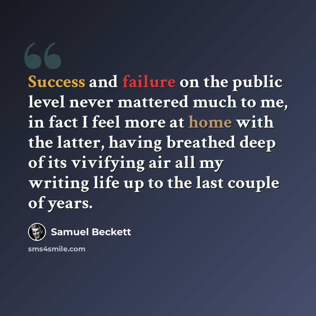 “Success and failure on the public level never mattered much to me, in fact I feel more at home with the latter, having breathed deep of its vivifying air all my writing life up to the last couple of years.” quote by Samuel Beckett