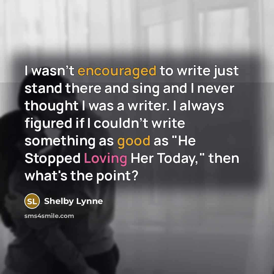 “I wasn't encouraged to write just stand there and sing and I never thought I was a writer. I always figured if I couldn't write something as good as "He Stopped Loving Her Today," then what's the point?” quote by Shelby Lynne
