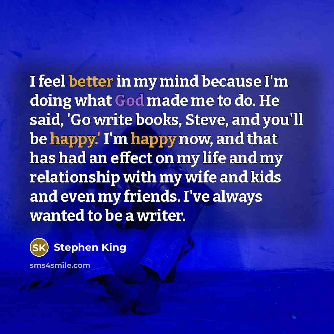 “I feel better in my mind because I'm doing what God made me to do. He said, 'Go write books, Steve, and you'll be happy.' I'm happy now, and that has had an effect on my life and my relationship with my wife and kids and even my friends. I've always wanted to be a writer.” quote by Stephen King