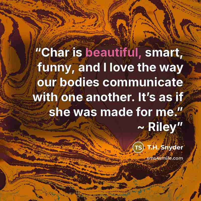 “Char is beautiful, smart, funny, and I love the way our bodies communicate with one another. It’s as if she was made for me.” ~ Riley” quote by T.H. Snyder