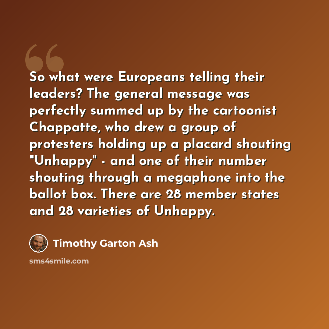 “So what were Europeans telling their leaders? The general message was perfectly summed up by the cartoonist Chappatte, who drew a group of protesters holding up a placard shouting "Unhappy" - and one of their number shouting through a megaphone into the ballot box. There are 28 member states and…” quote by Timothy Garton Ash