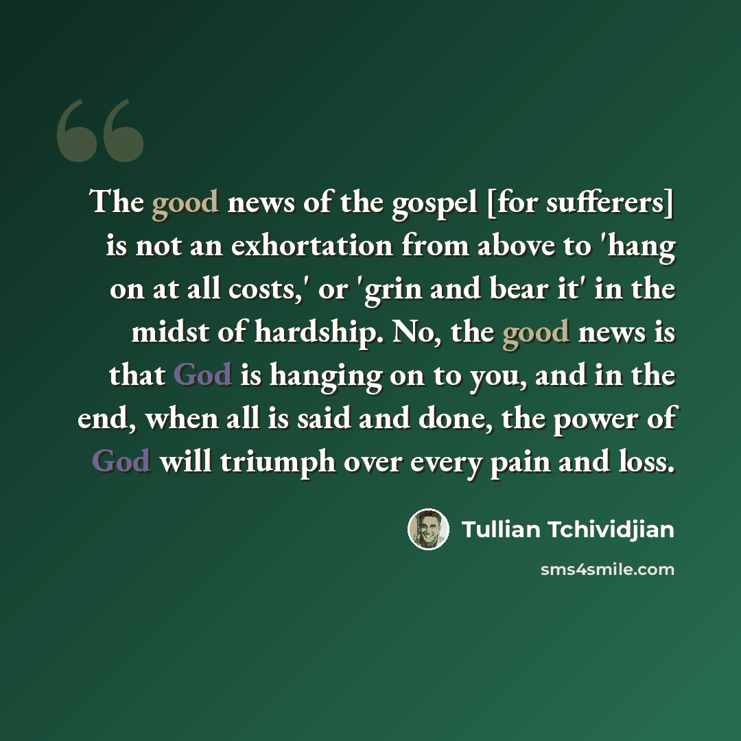 “The good news of the gospel [for sufferers] is not an exhortation from above to 'hang on at all costs,' or 'grin and bear it' in the midst of hardship. No, the good news is that God is hanging on to you, and in the end, when all is said and done, the power of God will triumph over every pain and…” quote by Tullian Tchividjian