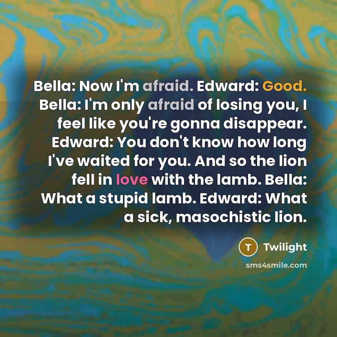 “Bella: Now I'm afraid. Edward: Good. Bella: I'm only afraid of losing you, I feel like you're gonna disappear. Edward: You don't know how long I've waited for you. And so the lion fell in love with the lamb. Bella: What a stupid lamb. Edward: What a sick, masochistic lion.” quote by Twilight
