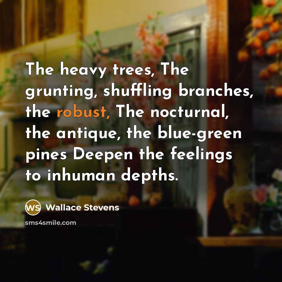 “The heavy trees, The grunting, shuffling branches, the robust, The nocturnal, the antique, the blue-green pines Deepen the feelings to inhuman depths.” quote by Wallace Stevens