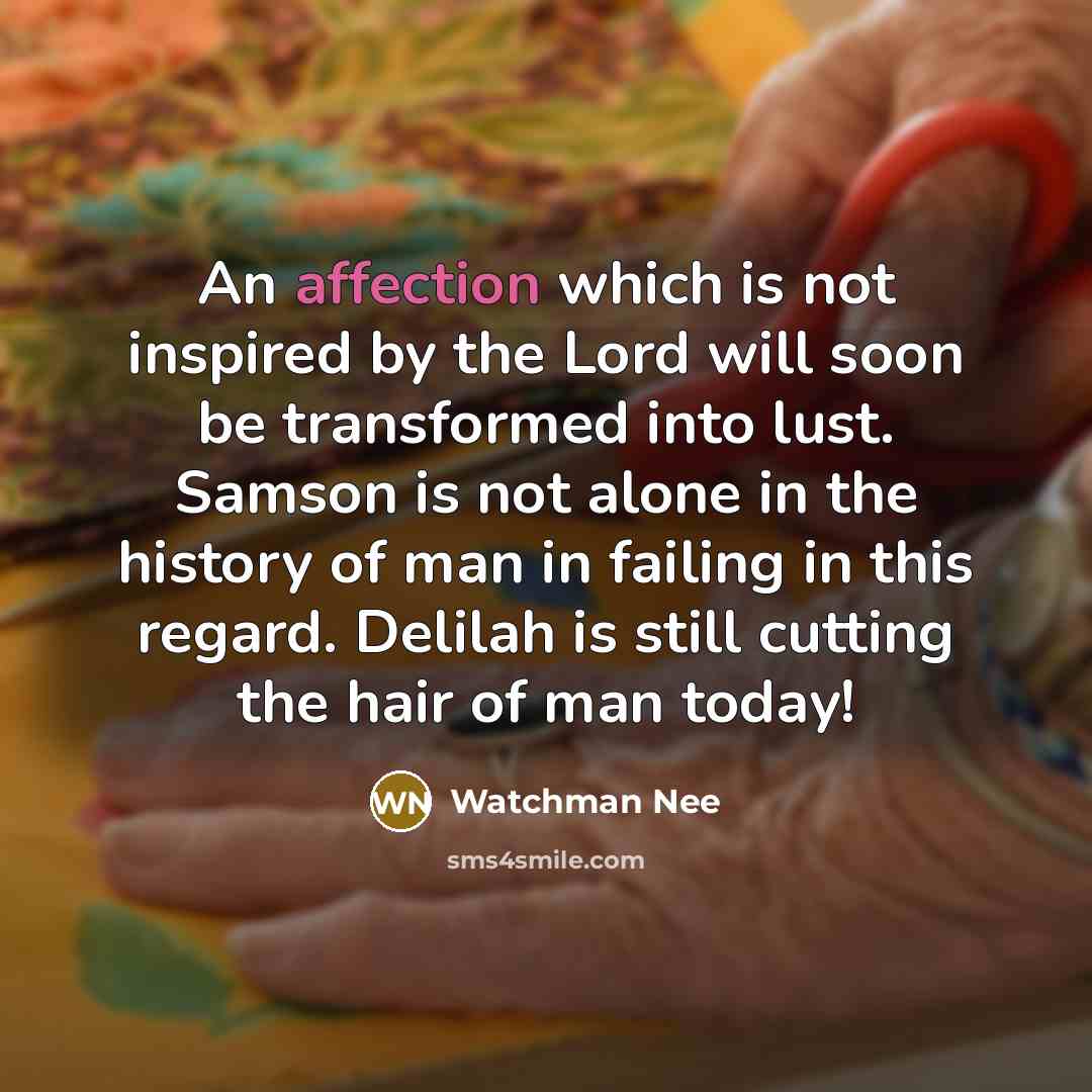 “An affection which is not inspired by the Lord will soon be transformed into lust. Samson is not alone in the history of man in failing in this regard. Delilah is still cutting the hair of man today!” quote by Watchman Nee