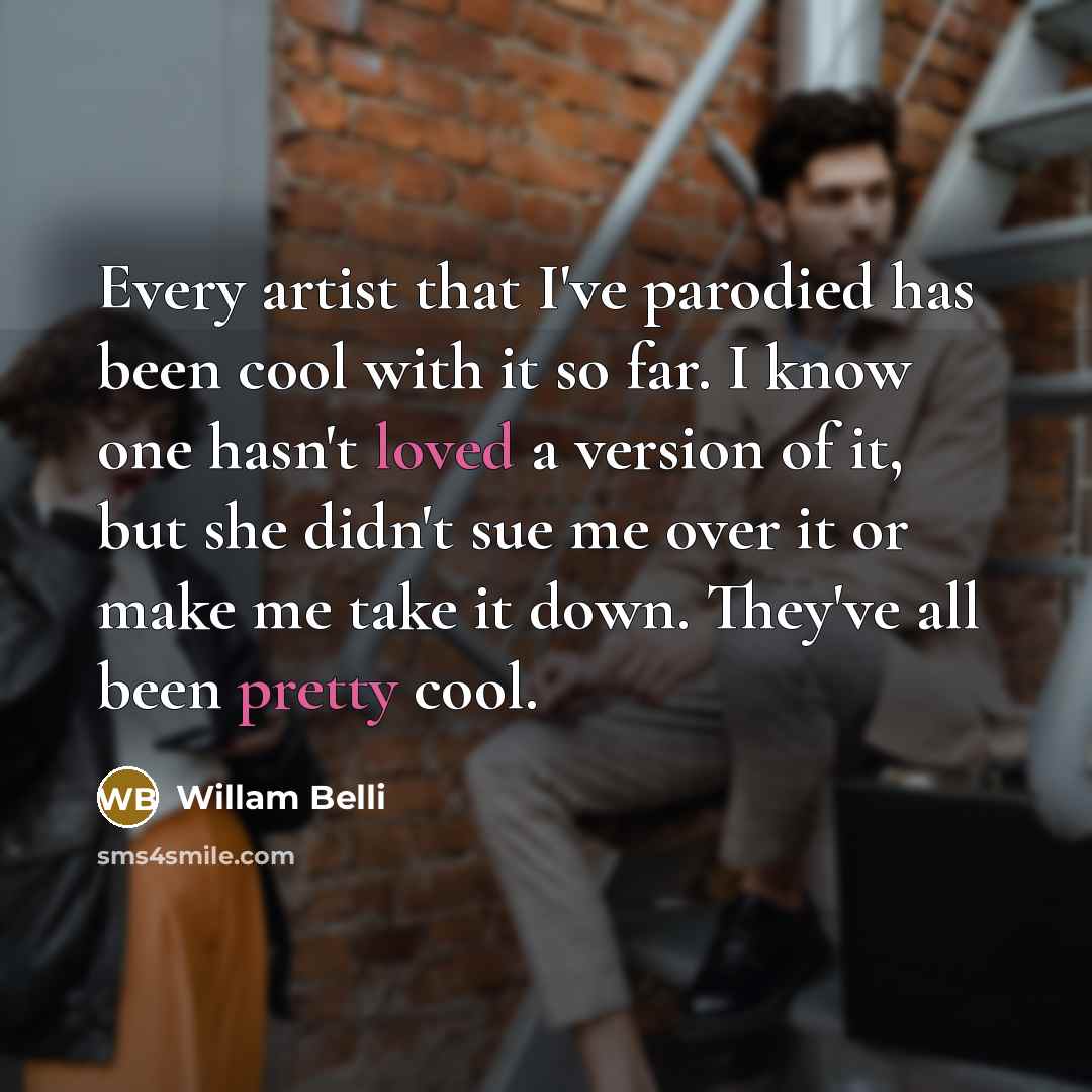 “Every artist that I've parodied has been cool with it so far. I know one hasn't loved a version of it, but she didn't sue me over it or make me take it down. They've all been pretty cool.” quote by Willam Belli