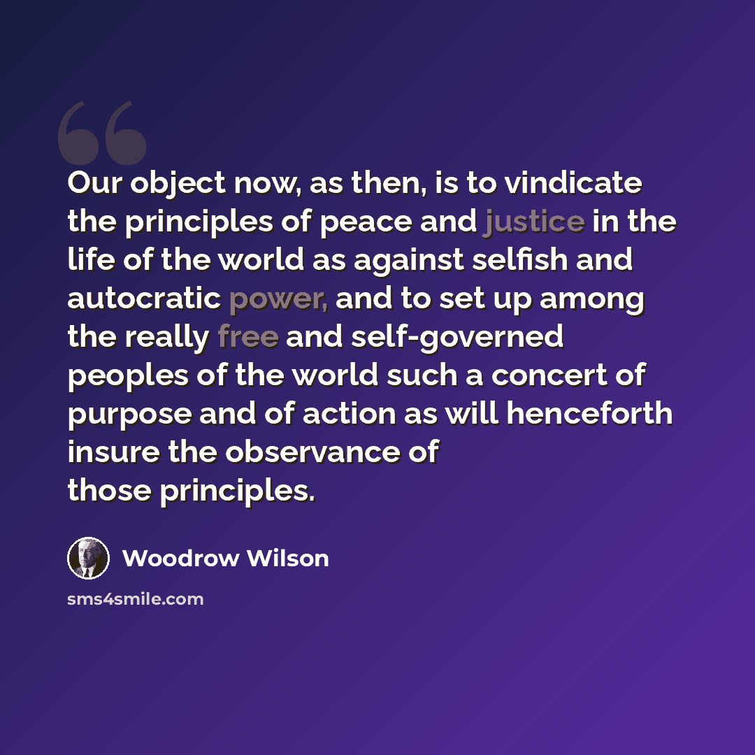 “Our object now, as then, is to vindicate the principles of peace and justice in the life of the world as against selfish and autocratic power, and to set up among the really free and self-governed peoples of the world such a concert of purpose and of action as will henceforth insure the observance…” quote by Woodrow Wilson