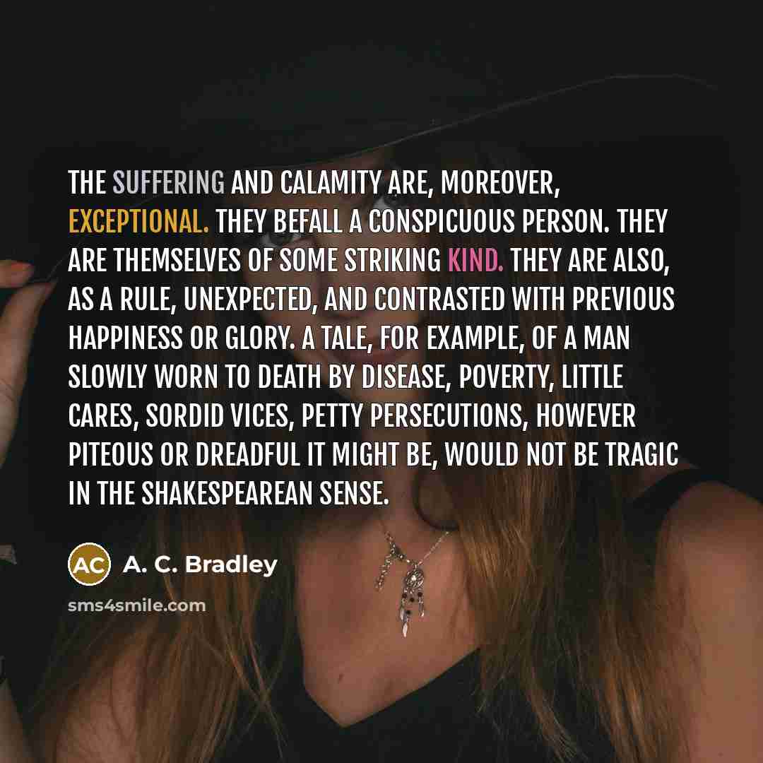 “The suffering and calamity are, moreover, exceptional. They befall a conspicuous person. They are themselves of some striking kind. They are also, as a rule, unexpected, and contrasted with previous happiness or glory. A tale, for example, of a man slowly worn to death by disease, poverty, little…” quote by A. C. Bradley