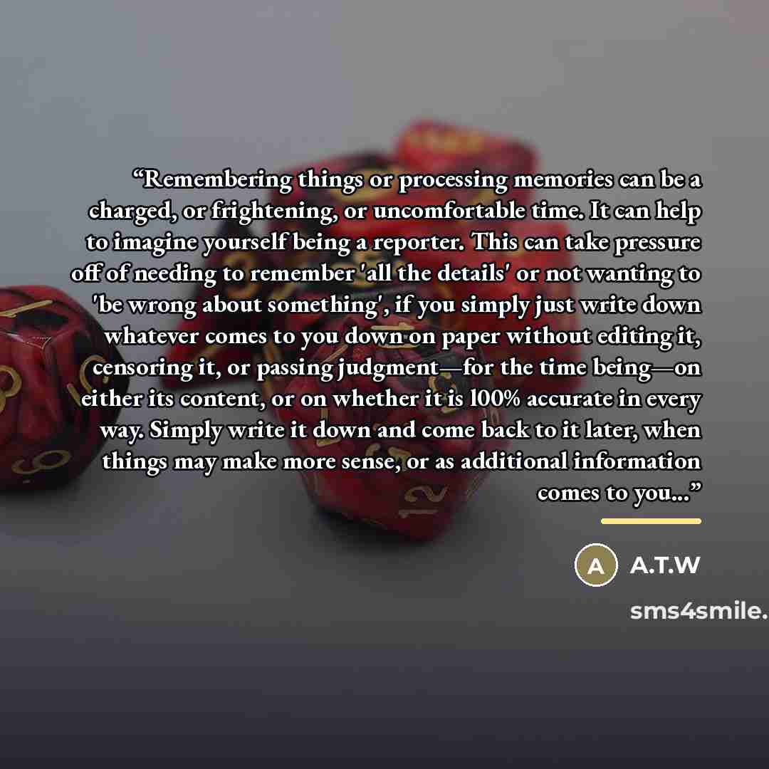 “Remembering things or processing memories can be a charged, or frightening, or uncomfortable time. It can help to imagine yourself being a reporter. This can take pressure off of needing to remember 'all the details' or not wanting to 'be wrong about something', if you simply just write down…” quote by A.T.W