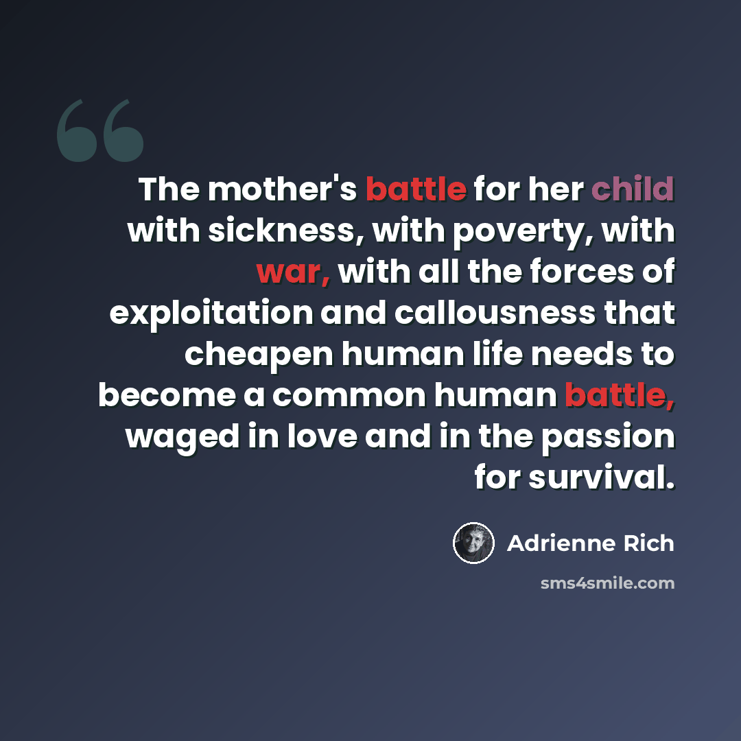 “The mother's battle for her child with sickness, with poverty, with war, with all the forces of exploitation and callousness that cheapen human life needs to become a common human battle, waged in love and in the passion for survival.” quote by Adrienne Rich