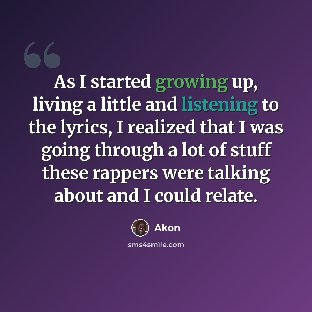“As I started growing up, living a little and listening to the lyrics, I realized that I was going through a lot of stuff these rappers were talking about and I could relate.” quote by Akon