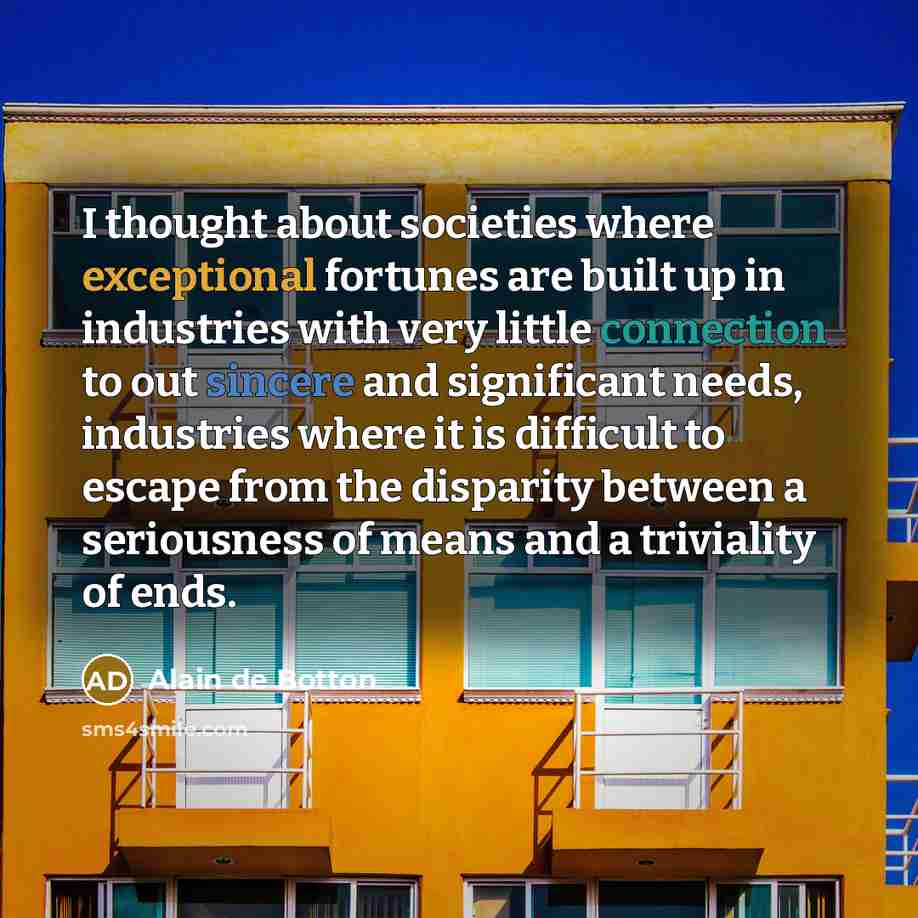 “I thought about societies where exceptional fortunes are built up in industries with very little connection to out sincere and significant needs, industries where it is difficult to escape from the disparity between a seriousness of means and a triviality of ends.” quote by Alain de Botton