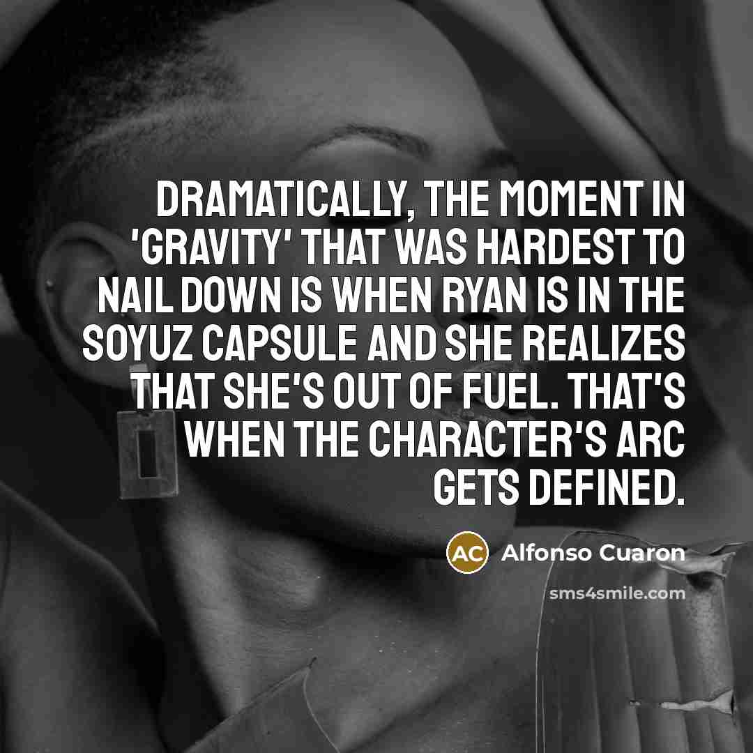 “Dramatically, the moment in 'Gravity' that was hardest to nail down is when Ryan is in the Soyuz capsule and she realizes that she's out of fuel. That's when the character's arc gets defined.” quote by Alfonso Cuaron
