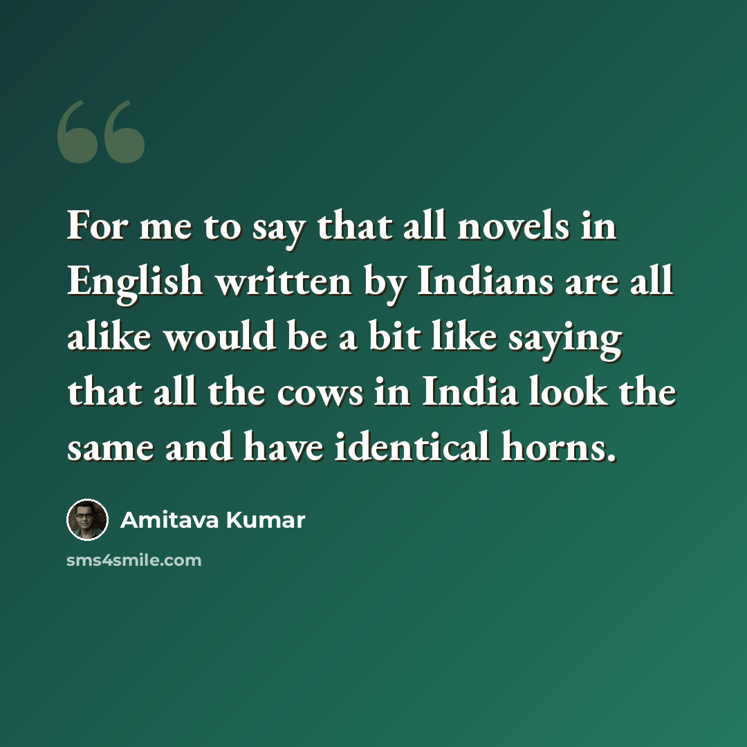“For me to say that all novels in English written by Indians are all alike would be a bit like saying that all the cows in India look the same and have identical horns.” quote by Amitava Kumar