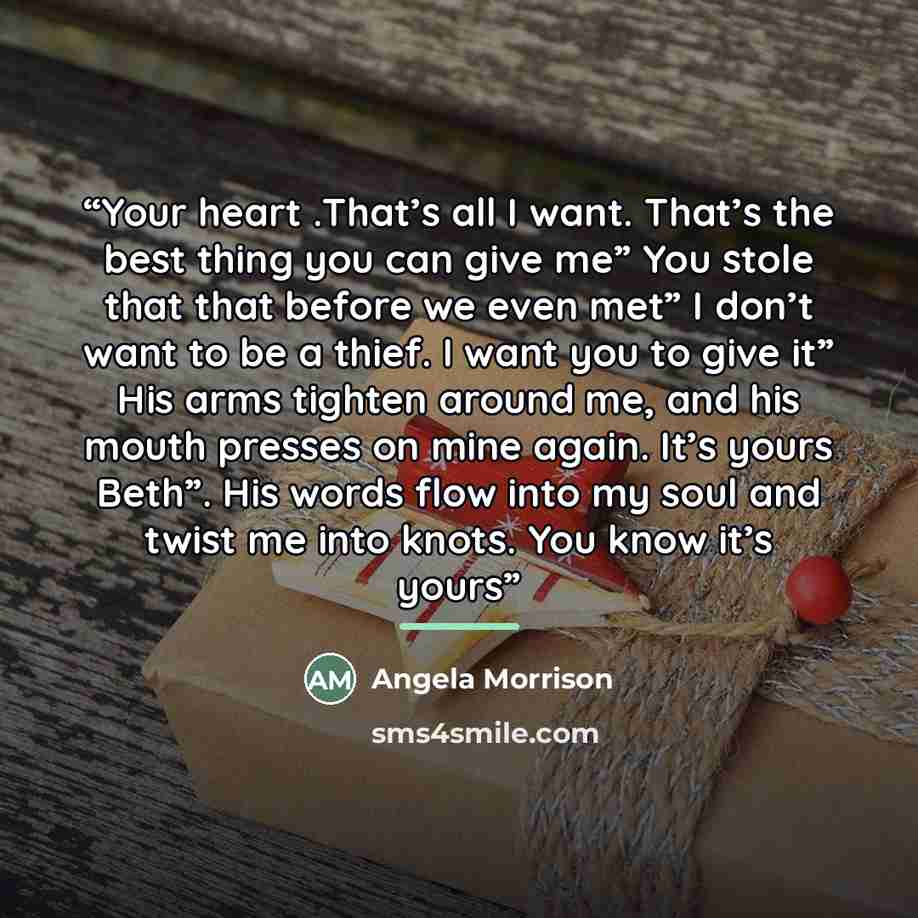 “Your heart .That’s all I want. That’s the best thing you can give me” You stole that that before we even met” I don’t want to be a thief. I want you to give it” His arms tighten around me, and his mouth presses on mine again. It’s yours Beth”. His words flow into my soul and twist me into knots…” quote by Angela Morrison