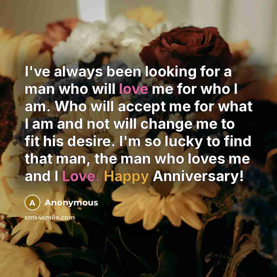 “I've always been looking for a man who will love me for who I am. Who will accept me for what I am and not will change me to fit his desire. I'm so lucky to find that man, the man who loves me and I Love. Happy Anniversary!” quote by Anonymous