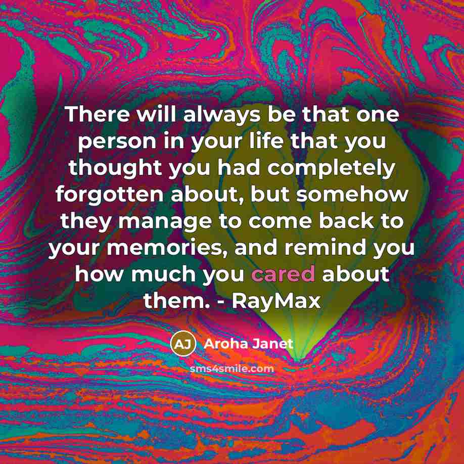 “There will always be that one person in your life that you thought you had completely forgotten about, but somehow they manage to come back to your memories, and remind you how much you cared about them. - RayMax” quote by Aroha Janet