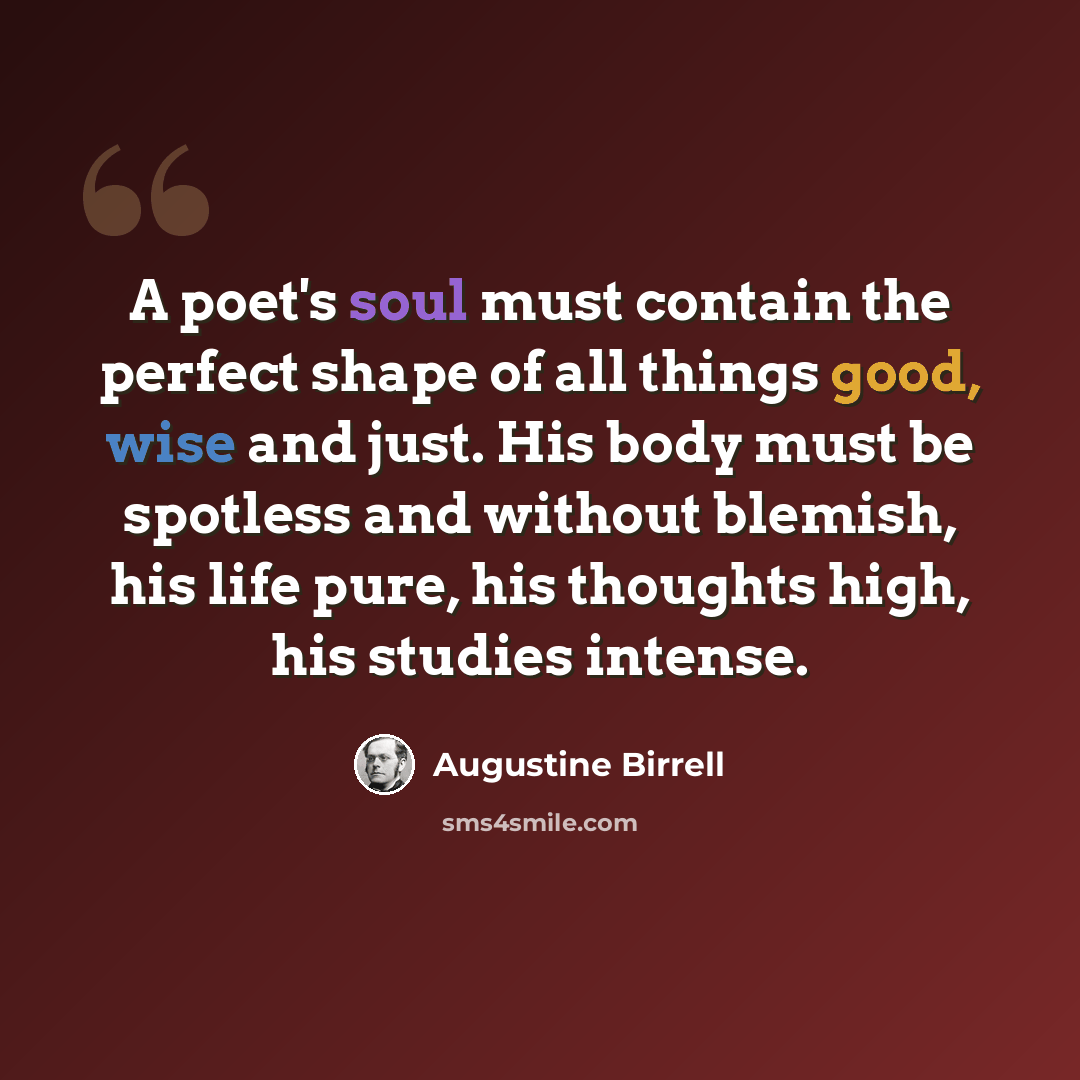 “A poet's soul must contain the perfect shape of all things good, wise and just. His body must be spotless and without blemish, his life pure, his thoughts high, his studies intense.” quote by Augustine Birrell