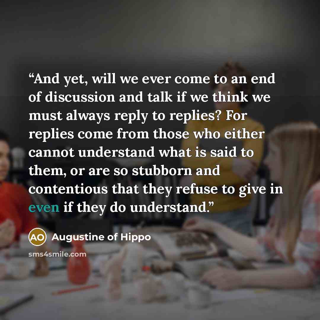 “And yet, will we ever come to an end of discussion and talk if we think we must always reply to replies? For replies come from those who either cannot understand what is said to them, or are so stubborn and contentious that they refuse to give in even if they do understand.” quote by Augustine of Hippo