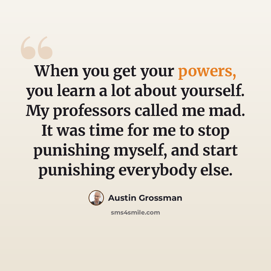 “When you get your powers, you learn a lot about yourself. My professors called me mad. It was time for me to stop punishing myself, and start punishing everybody else.” quote by Austin Grossman