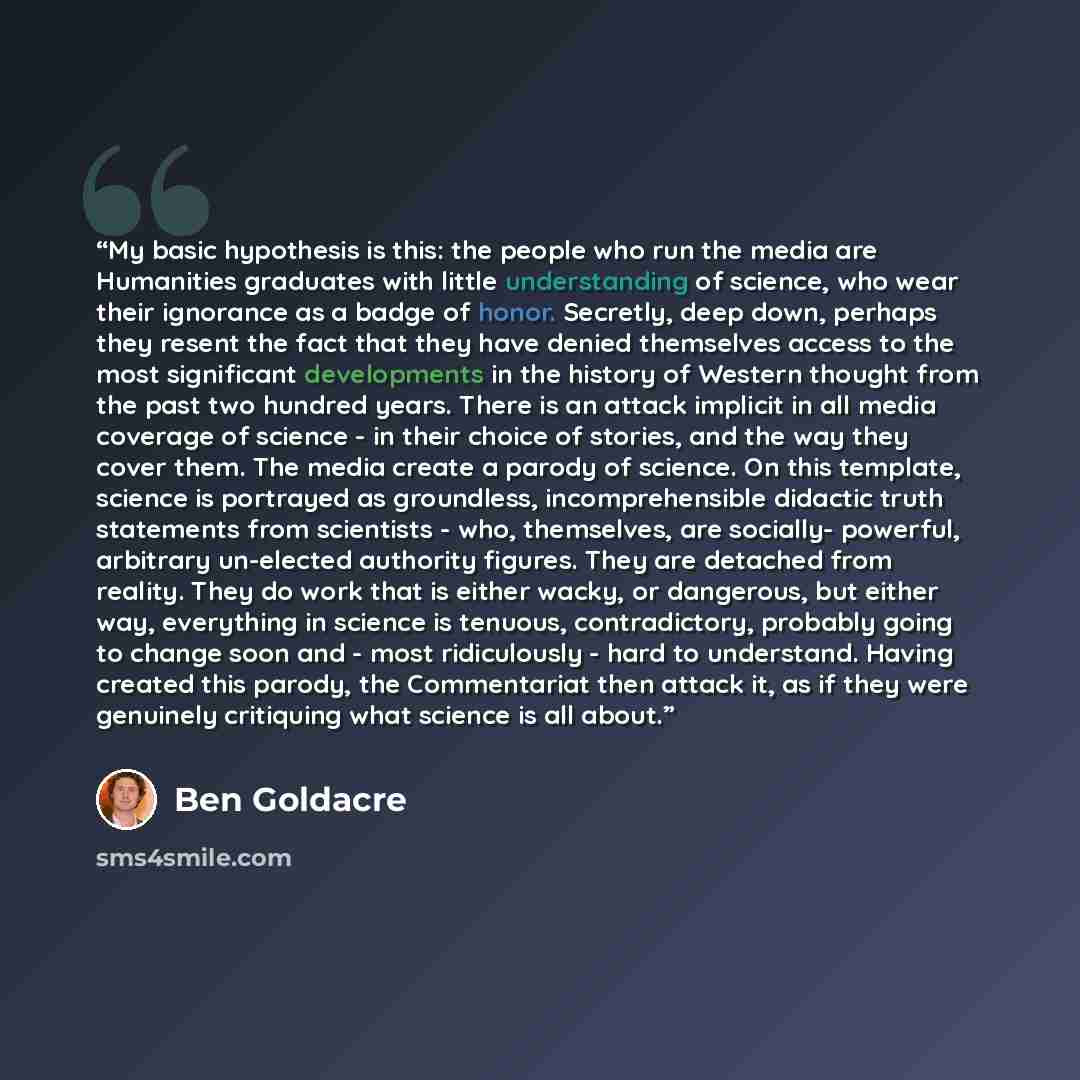 “My basic hypothesis is this: the people who run the media are Humanities graduates with little understanding of science, who wear their ignorance as a badge of honor. Secretly, deep down, perhaps they resent the fact that they have denied themselves access to the most significant developments in…” quote by Ben Goldacre
